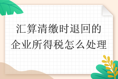 匯算清繳時退回的企業(yè)所得稅怎么處理