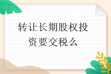轉(zhuǎn)讓長(zhǎng)期股權(quán)投資要交稅么