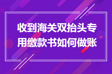 收到海關(guān)雙抬頭專用繳款書如何做賬