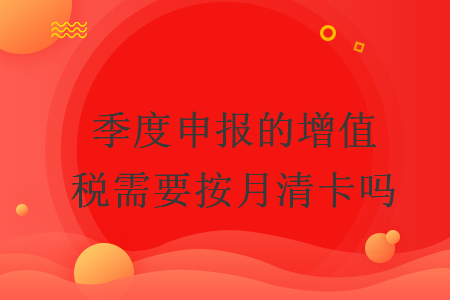 季度申報的增值稅需要按月清卡嗎