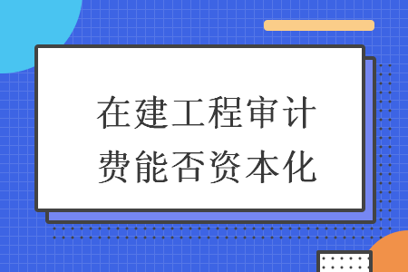 在建工程審計費能否資本化