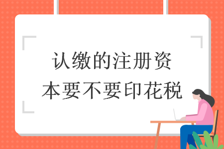 認(rèn)繳的注冊資本要不要印花稅