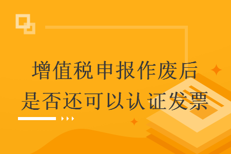 增值稅申報作廢后是否還可以認證發(fā)票