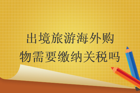 出境旅游海外購物需要繳納關稅嗎