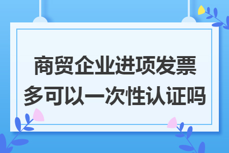 商貿(mào)企業(yè)進(jìn)項發(fā)票多可以一次性認(rèn)證嗎