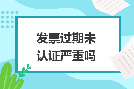 發(fā)票過期未認證嚴重嗎