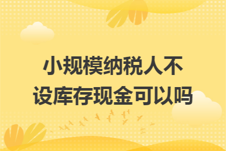 小規(guī)模納稅人不設庫存現(xiàn)金可以嗎