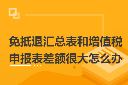 免抵退匯總表和增值稅申報表差額很大怎么辦