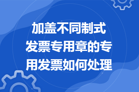 加蓋不同制式發(fā)票專用章的專用發(fā)票如何處理