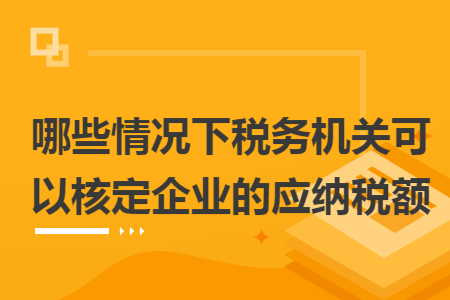 哪些情況下稅務(wù)機(jī)關(guān)可以核定企業(yè)的應(yīng)納稅額