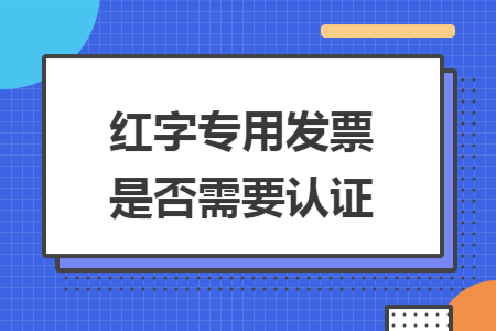 紅字專用發(fā)票是否需要認證