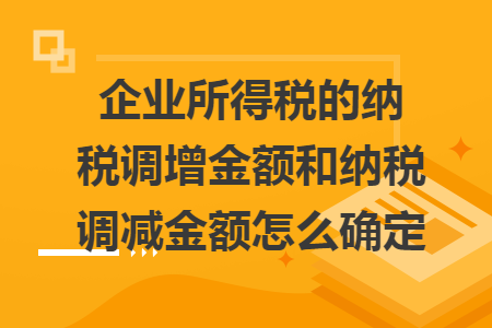企業(yè)所得稅的納稅調(diào)增金額和納稅調(diào)減金額怎么確定