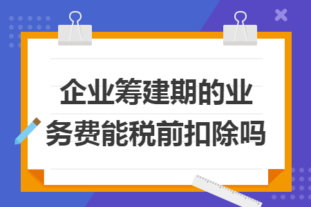 企業(yè)籌建期的業(yè)務(wù)費能稅前扣除嗎