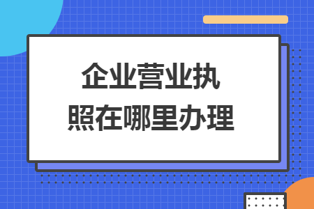 企業(yè)營業(yè)執(zhí)照在哪里辦理