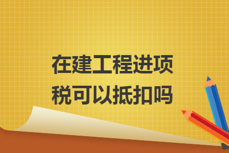 在建工程進(jìn)項(xiàng)稅可以抵扣嗎