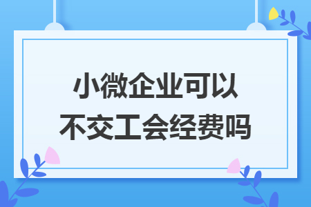 小微企業(yè)可以不交工會經(jīng)費嗎