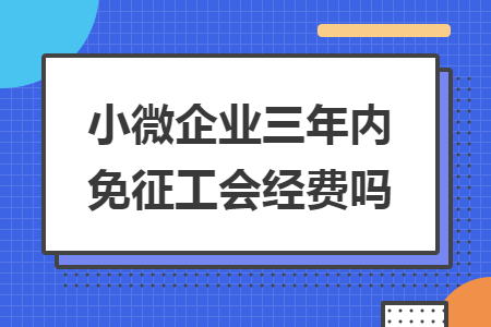 小微企業(yè)三年內(nèi)免征工會經(jīng)費嗎