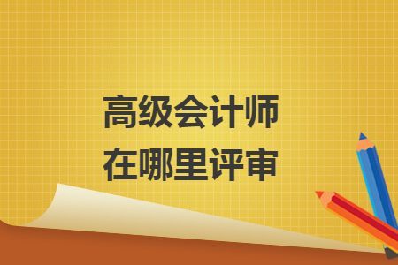 高級會(huì)計(jì)師在哪里評審
