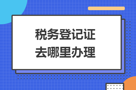 稅務(wù)登記證去哪里辦理