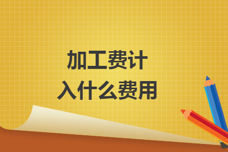 加工費(fèi)計(jì)入什么費(fèi)用