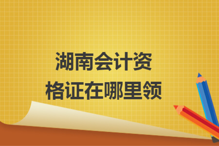 湖南會計資格證在哪里領(lǐng)