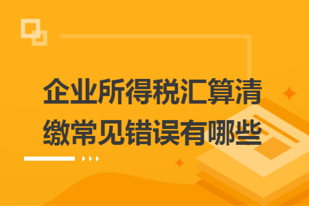 企業(yè)所得稅匯算清繳常見錯誤有哪些