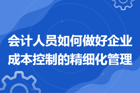 會計人員如何做好企業(yè)成本控制的精細(xì)化管理