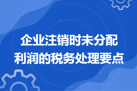 企業(yè)注銷時(shí)未分配利潤(rùn)的稅務(wù)處理要點(diǎn)