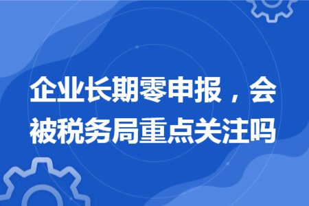 企業(yè)長(zhǎng)期零申報(bào)，會(huì)被稅務(wù)局重點(diǎn)關(guān)注嗎