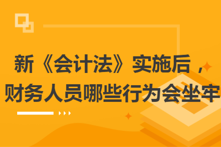 新《會(huì)計(jì)法》實(shí)施后，財(cái)務(wù)人員哪些行為會(huì)坐牢