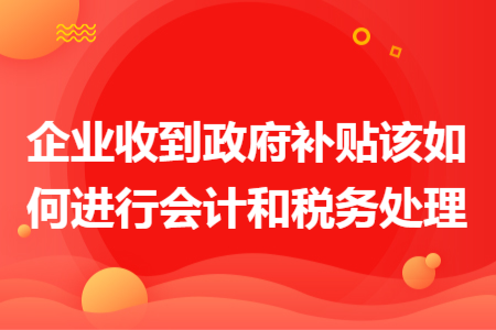 企業(yè)收到政府補貼該如何進行會計和稅務(wù)處理