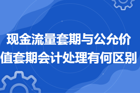 現(xiàn)金流量套期與公允價(jià)值套期會計(jì)處理有何區(qū)別 現(xiàn)金流量套期與公允價(jià)值套期會計(jì)處理有何區(qū)別