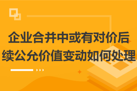 企業(yè)合并中或有對(duì)價(jià)后續(xù)公允價(jià)值變動(dòng)如何處理