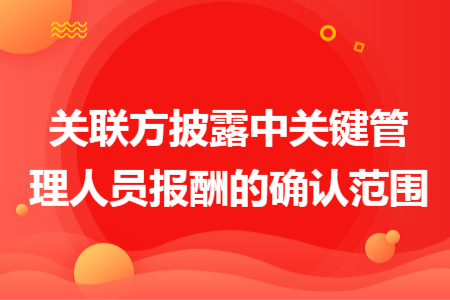 關(guān)聯(lián)方披露中關(guān)鍵管理人員報(bào)酬的確認(rèn)范圍