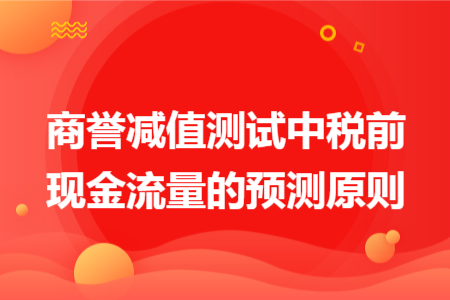 商譽減值測試中稅前現(xiàn)金流量的預(yù)測原則
