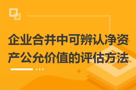 企業(yè)合并中可辨認(rèn)凈資產(chǎn)公允價(jià)值的評估方法