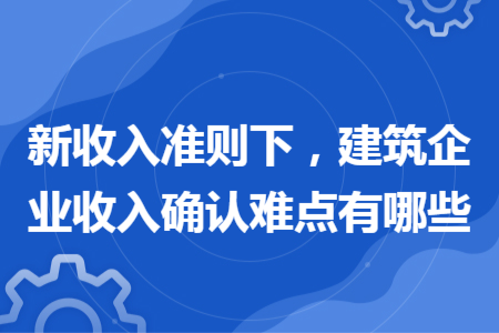 新收入準(zhǔn)則下，建筑企業(yè)收入確認(rèn)難點(diǎn)有哪些