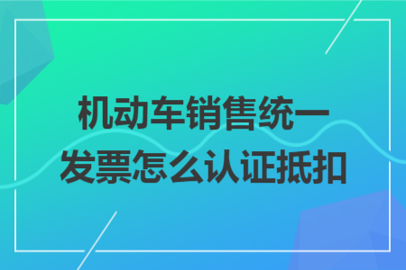 機(jī)動(dòng)車銷售統(tǒng)一發(fā)票怎么認(rèn)證抵扣 機(jī)動(dòng)車銷售統(tǒng)一發(fā)票怎么認(rèn)證抵扣