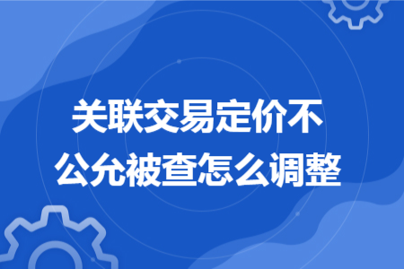 關(guān)聯(lián)交易定價(jià)不公允被查怎么調(diào)整 關(guān)聯(lián)交易定價(jià)不公允被查怎么調(diào)整