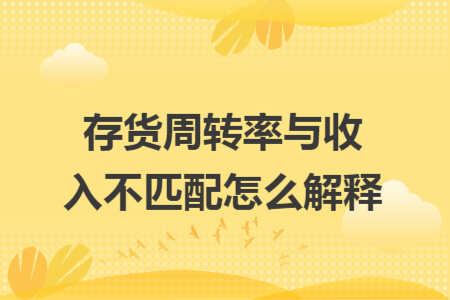 存貨周轉(zhuǎn)率與收入不匹配怎么解釋 存貨周轉(zhuǎn)率與收入不匹配怎么解釋